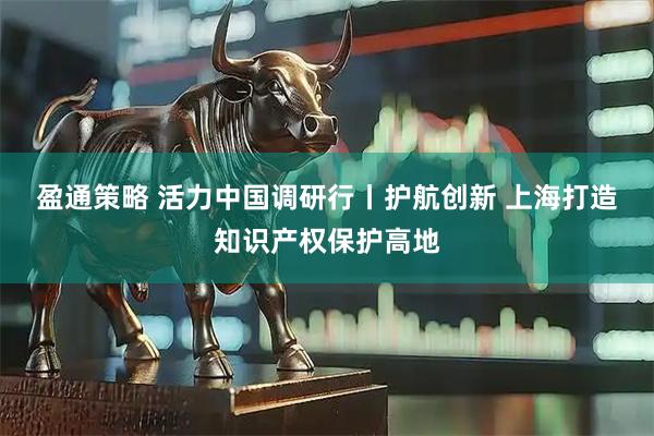 盈通策略 活力中国调研行丨护航创新 上海打造知识产权保护高地