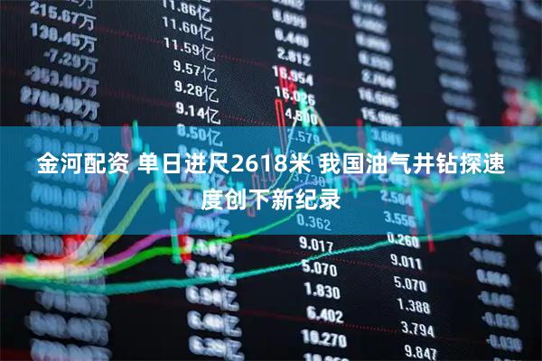 金河配资 单日进尺2618米 我国油气井钻探速度创下新纪录