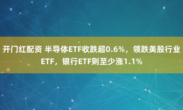 开门红配资 半导体ETF收跌超0.6%，领跌美股行业ETF，银行ETF则至少涨1.1%