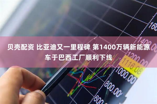 贝壳配资 比亚迪又一里程碑 第1400万辆新能源车于巴西工厂顺利下线
