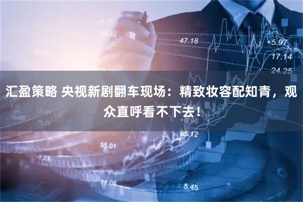 汇盈策略 央视新剧翻车现场：精致妆容配知青，观众直呼看不下去！