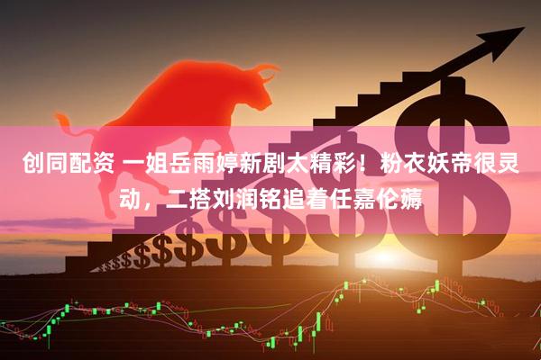 创同配资 一姐岳雨婷新剧太精彩！粉衣妖帝很灵动，二搭刘润铭追着任嘉伦薅