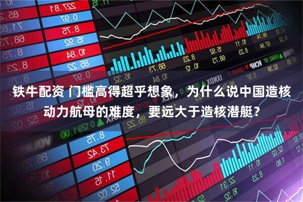 铁牛配资 门槛高得超乎想象，为什么说中国造核动力航母的难度，要远大于造核潜艇？