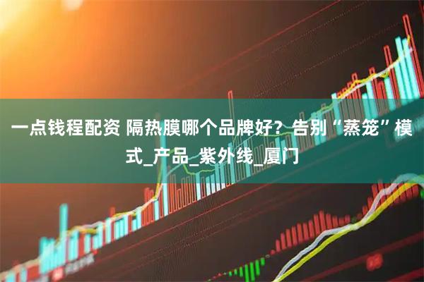 一点钱程配资 隔热膜哪个品牌好？告别“蒸笼”模式_产品_紫外线_厦门