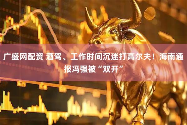 广盛网配资 酒驾、工作时间沉迷打高尔夫！海南通报冯强被“双开”