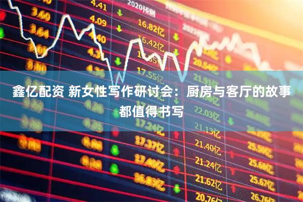 鑫亿配资 新女性写作研讨会：厨房与客厅的故事都值得书写