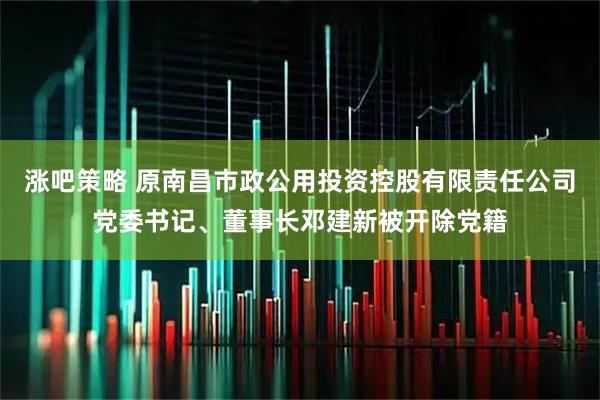 涨吧策略 原南昌市政公用投资控股有限责任公司党委书记、董事长邓建新被开除党籍