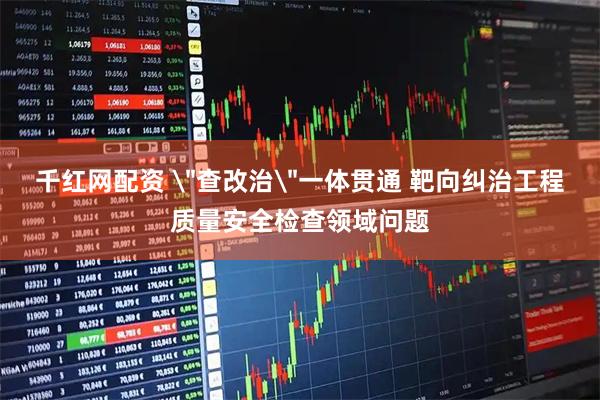 千红网配资 ＂查改治＂一体贯通 靶向纠治工程质量安全检查领域问题