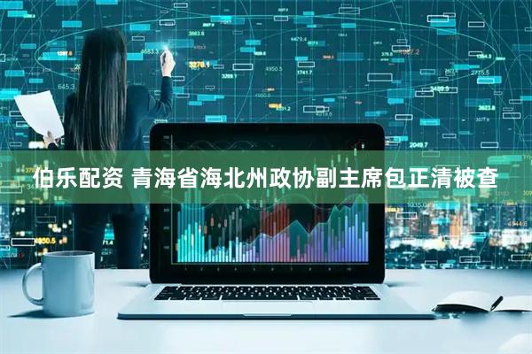伯乐配资 青海省海北州政协副主席包正清被查