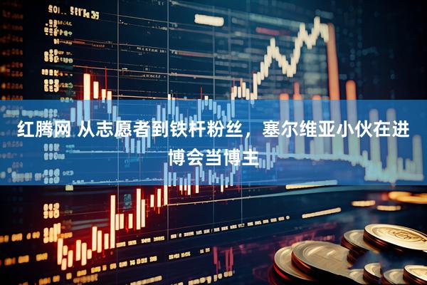红腾网 从志愿者到铁杆粉丝，塞尔维亚小伙在进博会当博主