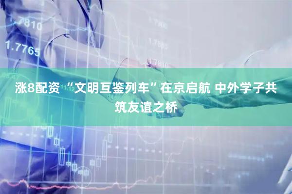 涨8配资 “文明互鉴列车”在京启航 中外学子共筑友谊之桥