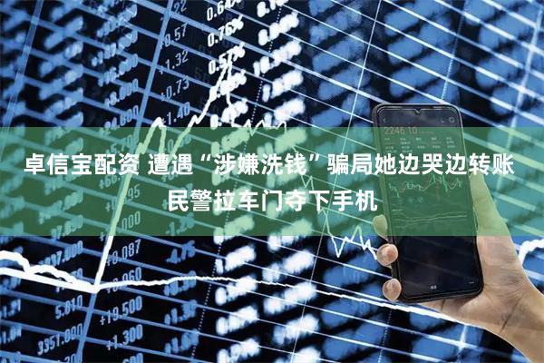 卓信宝配资 遭遇“涉嫌洗钱”骗局她边哭边转账 民警拉车门夺下手机
