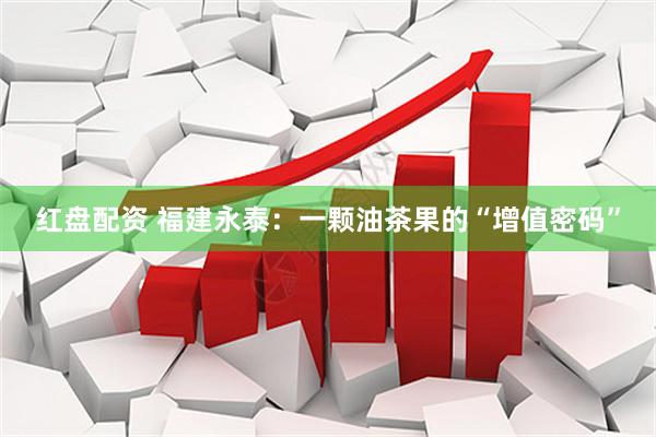 红盘配资 福建永泰：一颗油茶果的“增值密码”