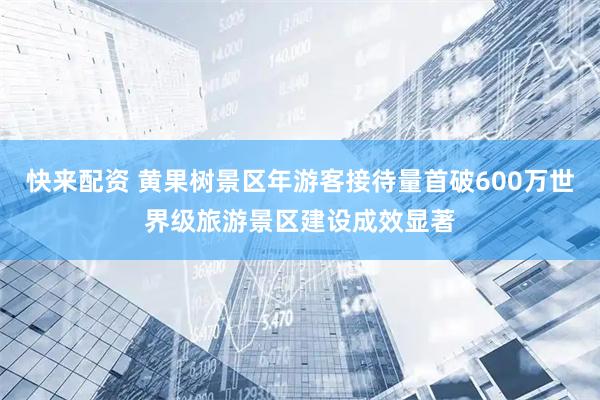 快来配资 黄果树景区年游客接待量首破600万世界级旅游景区建设成效显著