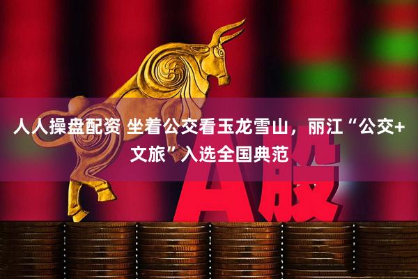 人人操盘配资 坐着公交看玉龙雪山，丽江“公交+文旅”入选全国典范