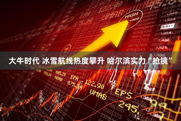 大牛时代 冰雪航线热度攀升 哈尔滨实力“抢镜”