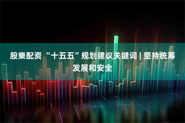 股樂配资 “十五五”规划建议关键词 | 坚持统筹发展和安全