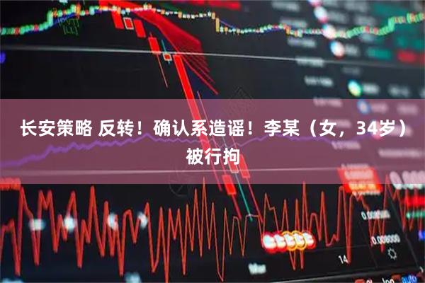长安策略 反转！确认系造谣！李某（女，34岁）被行拘