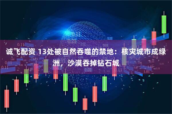 诚飞配资 13处被自然吞噬的禁地：核灾城市成绿洲，沙漠吞掉钻石城
