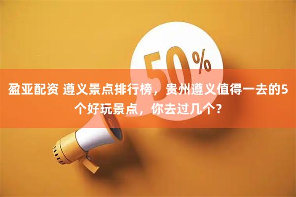 盈亚配资 遵义景点排行榜，贵州遵义值得一去的5个好玩景点，你去过几个？