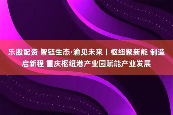 乐股配资 智链生态·渝见未来丨枢纽聚新能 制造启新程 重庆枢纽港产业园赋能产业发展