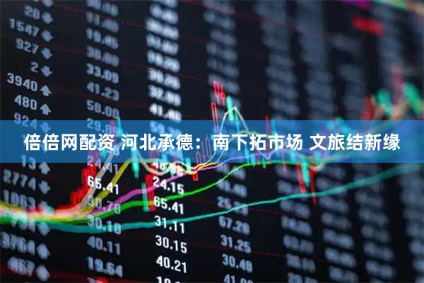 倍倍网配资 河北承德：南下拓市场 文旅结新缘