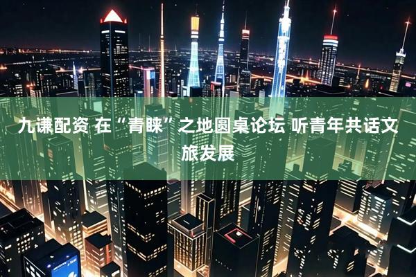 九谦配资 在“青睐”之地圆桌论坛 听青年共话文旅发展