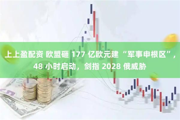 上上盈配资 欧盟砸 177 亿欧元建 “军事申根区”，48 小时启动，剑指 2028 俄威胁