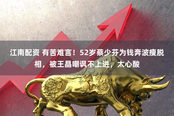 江南配资 有苦难言！52岁蔡少芬为钱奔波瘦脱相，被王晶嘲讽不上进，太心酸