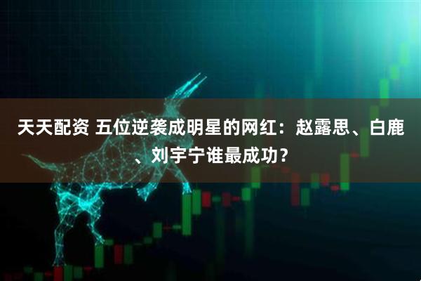 天天配资 五位逆袭成明星的网红：赵露思、白鹿、刘宇宁谁最成功？