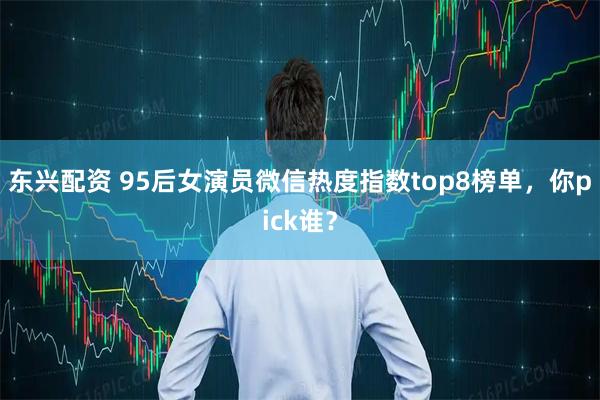 东兴配资 95后女演员微信热度指数top8榜单，你pick谁？