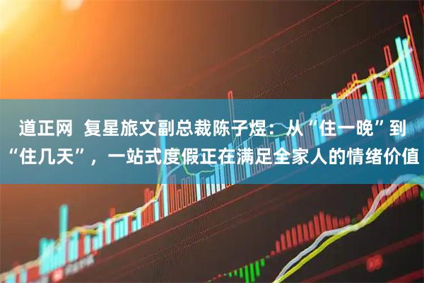 道正网  复星旅文副总裁陈子煜：从“住一晚”到“住几天”，一站式度假正在满足全家人的情绪价值