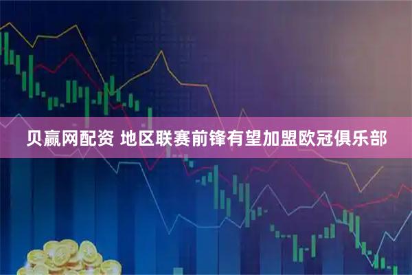 贝赢网配资 地区联赛前锋有望加盟欧冠俱乐部