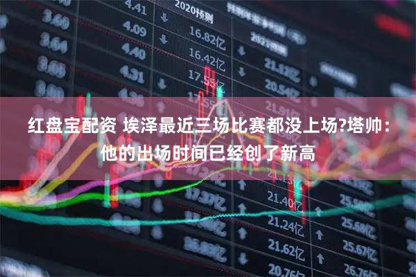 红盘宝配资 埃泽最近三场比赛都没上场?塔帅：他的出场时间已经创了新高