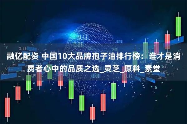 融亿配资 中国10大品牌孢子油排行榜：谁才是消费者心中的品质之选_灵芝_原料_素堂