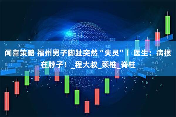闻喜策略 福州男子脚趾突然“失灵”！医生：病根在脖子！_程大叔_颈椎_脊柱