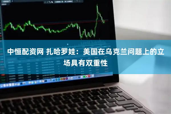 中恒配资网 扎哈罗娃：美国在乌克兰问题上的立场具有双重性