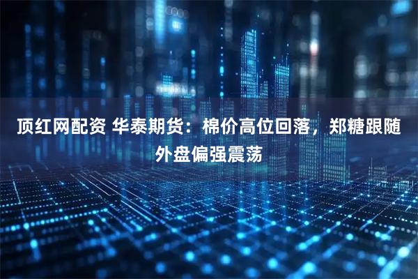 顶红网配资 华泰期货：棉价高位回落，郑糖跟随外盘偏强震荡